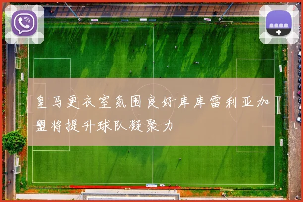 皇马更衣室氛围良好库库雷利亚加盟将提升球队凝聚力