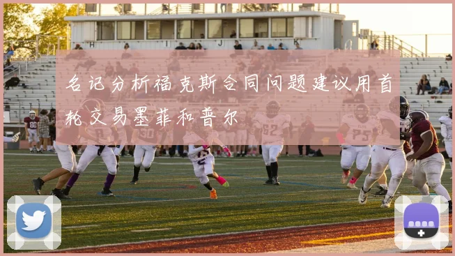 名记分析福克斯合同问题建议用首轮交易墨菲和普尔