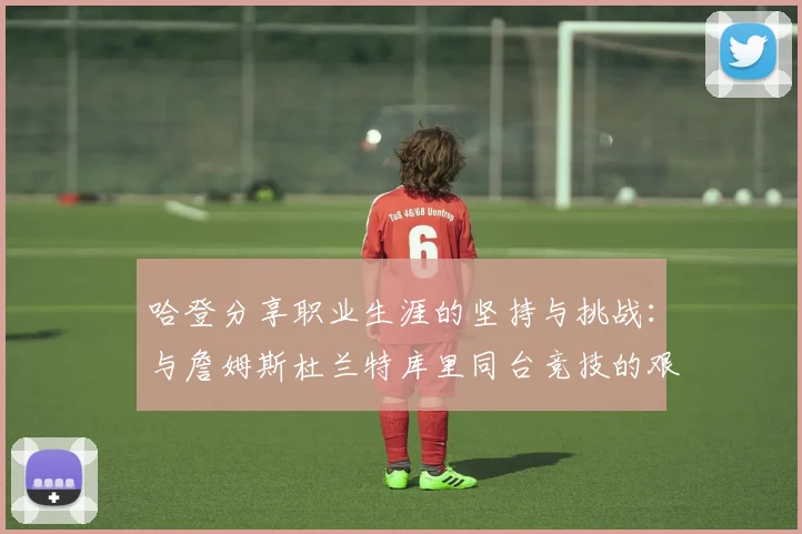 哈登分享职业生涯的坚持与挑战：与詹姆斯杜兰特库里同台竞技的艰辛