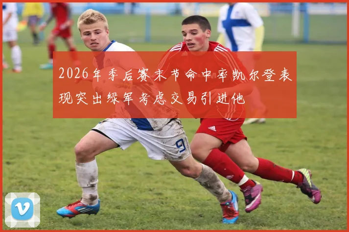 2026年季后赛末节命中率凯尔登表现突出绿军考虑交易引进他