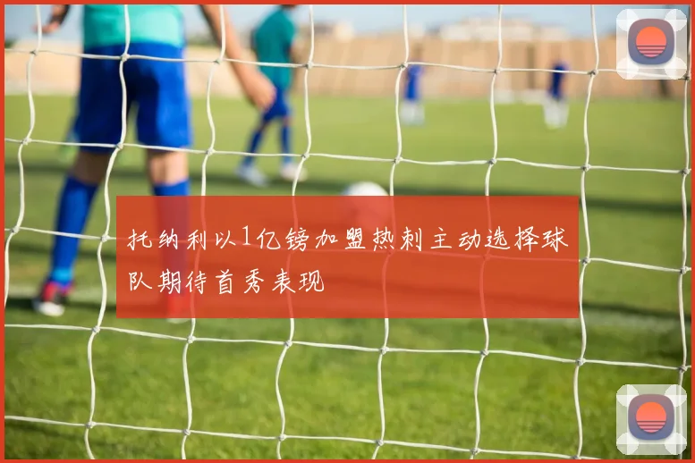 托纳利以1亿镑加盟热刺主动选择球队期待首秀表现