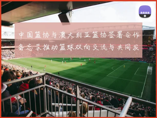 中国篮协与澳大利亚篮协签署合作备忘录推动篮球双向交流与共同发展