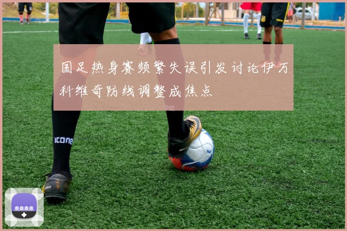 国足热身赛频繁失误引发讨论伊万科维奇防线调整成焦点