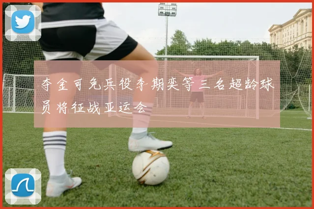 夺金可免兵役李期奕等三名超龄球员将征战亚运会