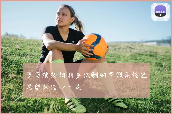 罗马续约切利克仅剩细节佩莱格里尼留队信心十足