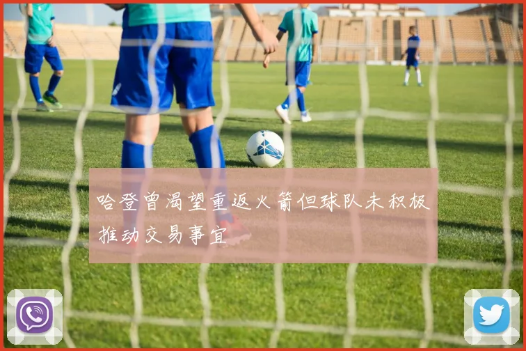 哈登曾渴望重返火箭但球队未积极推动交易事宜