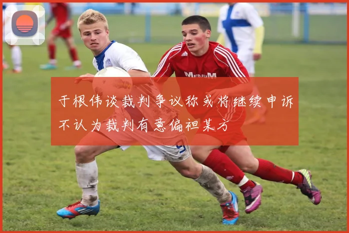 于根伟谈裁判争议称或将继续申诉不认为裁判有意偏袒某方