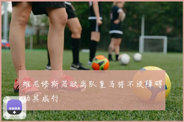维尼修斯若欲离队皇马将不设障碍助其成行