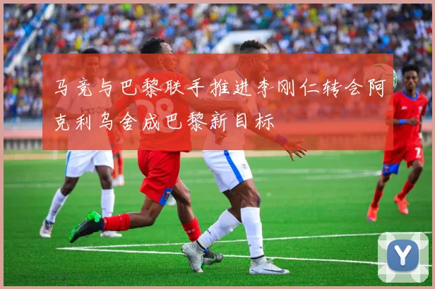 马竞与巴黎联手推进李刚仁转会阿克利乌舍成巴黎新目标