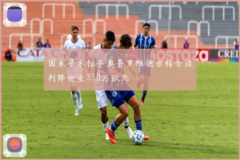 国米寻求拉齐奥普罗维德尔转会谈判降价至350万欧元