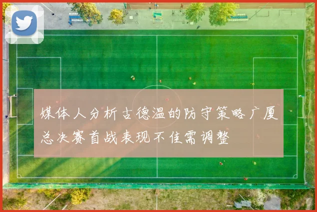 媒体人分析古德温的防守策略广厦总决赛首战表现不佳需调整