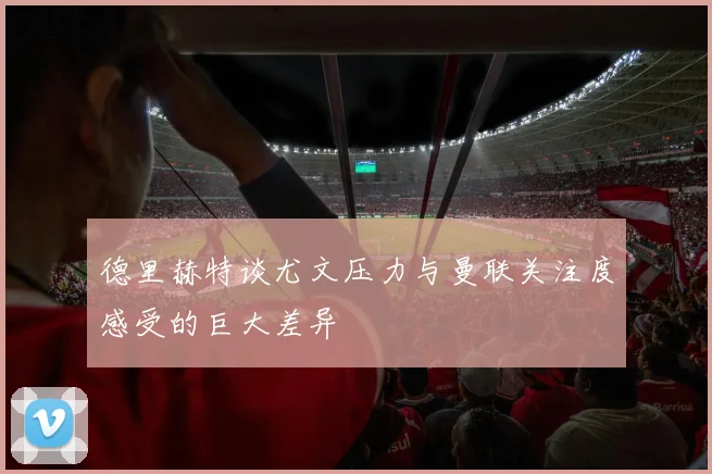 德里赫特谈尤文压力与曼联关注度感受的巨大差异