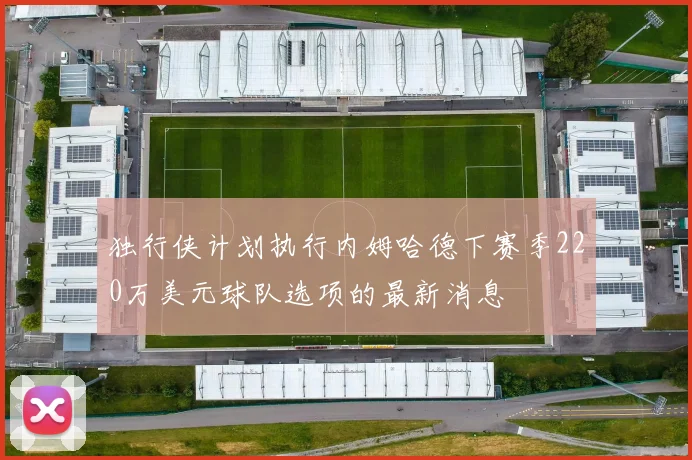 独行侠计划执行内姆哈德下赛季220万美元球队选项的最新消息