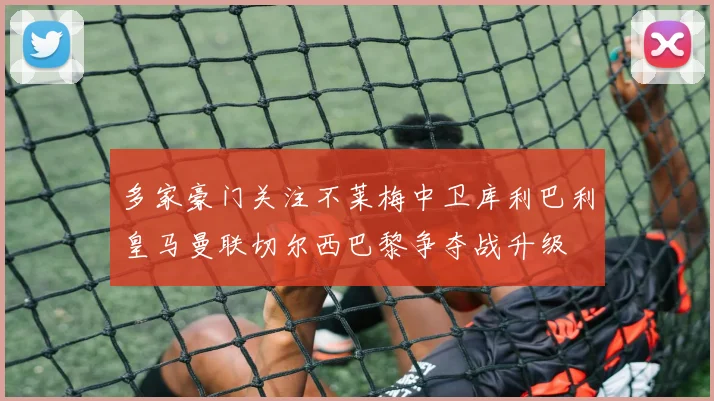 多家豪门关注不莱梅中卫库利巴利皇马曼联切尔西巴黎争夺战升级