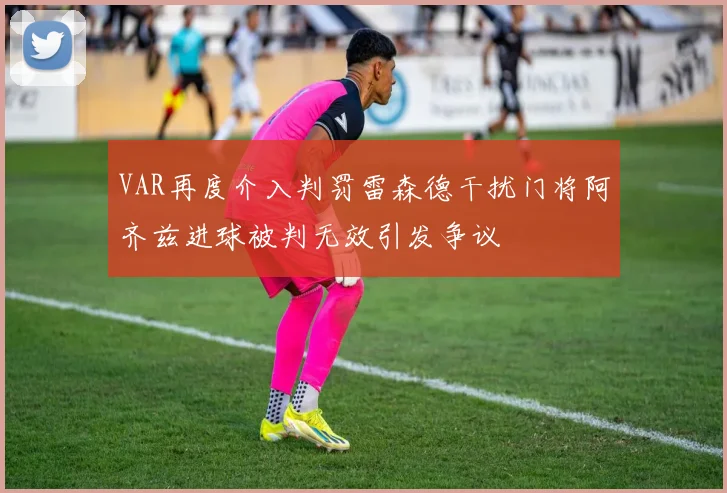 VAR再度介入判罚雷森德干扰门将阿齐兹进球被判无效引发争议