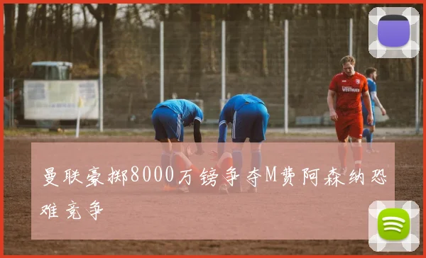 曼联豪掷8000万镑争夺M费阿森纳恐难竞争