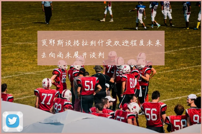 莫耶斯谈格拉利什受欢迎程度未来去向尚未展开谈判