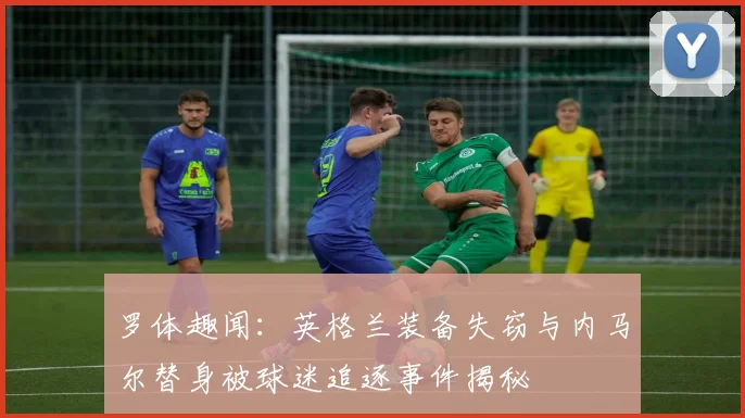 罗体趣闻：英格兰装备失窃与内马尔替身被球迷追逐事件揭秘