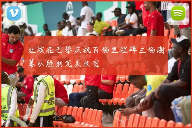 杜埃在巴黎庆祝百场里程碑主场谢幕以胜利完美收官