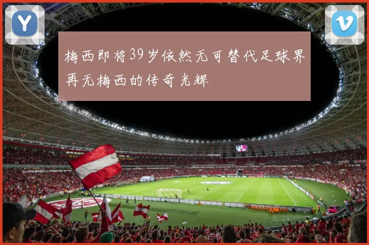 梅西即将39岁依然无可替代足球界再无梅西的传奇光辉