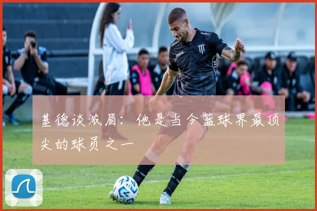 基德谈浓眉：他是当今篮球界最顶尖的球员之一