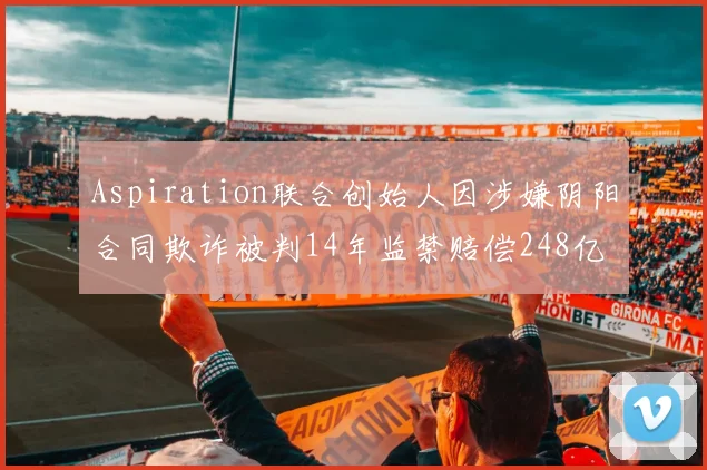 Aspiration联合创始人因涉嫌阴阳合同欺诈被判14年监禁赔偿248亿