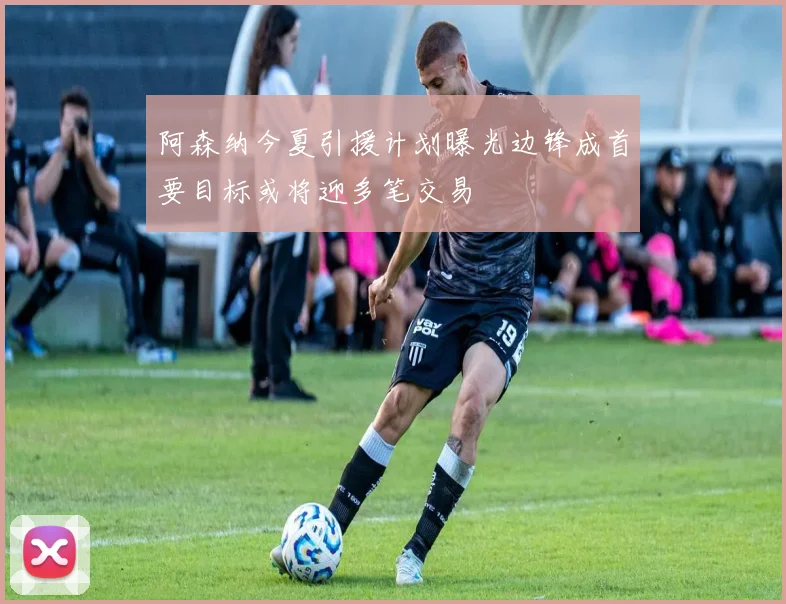阿森纳今夏引援计划曝光边锋成首要目标或将迎多笔交易